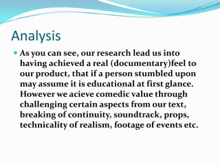 AnalysisAs you can see, our research lead us into having achieved a real (documentary)feel to our product, that if a person stumbled upon may assume it is educational at first glance. However we acieve comedic value through challenging certain aspects from our text, breaking of continuity, soundtrack, props, technicality of realism, footage of events etc. 