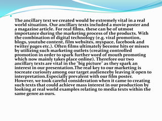 The ancillary text we created would be extremely vital in a real world situation. Our ancillary texts included a movie poster and a magazine article. For real films, these can be of utmost importance during the marketing process of the products. With the combination of digital technology (e.g. viral promotion, blogs, youtube content, film websites, myspace, facebook and twitter pages etc.). Often films ultimately become hits or misses by utilizing such marketing outlets (creating controlled promotion in order to spark further word of mouth promoting which now mainly takes place online). Therefore our two ancillary texts are vital in the "big picture" as they spark an interest in our presentation.The real key to our marketing is tocreate curiosity among our target audienceby leaving it open to interpretation.Especially prevalent with our film poster. However, we took careful consideration when it came to creating such texts that could achieve mass interest in our production by looking at real world examples relating to media texts within the same genre as ours.