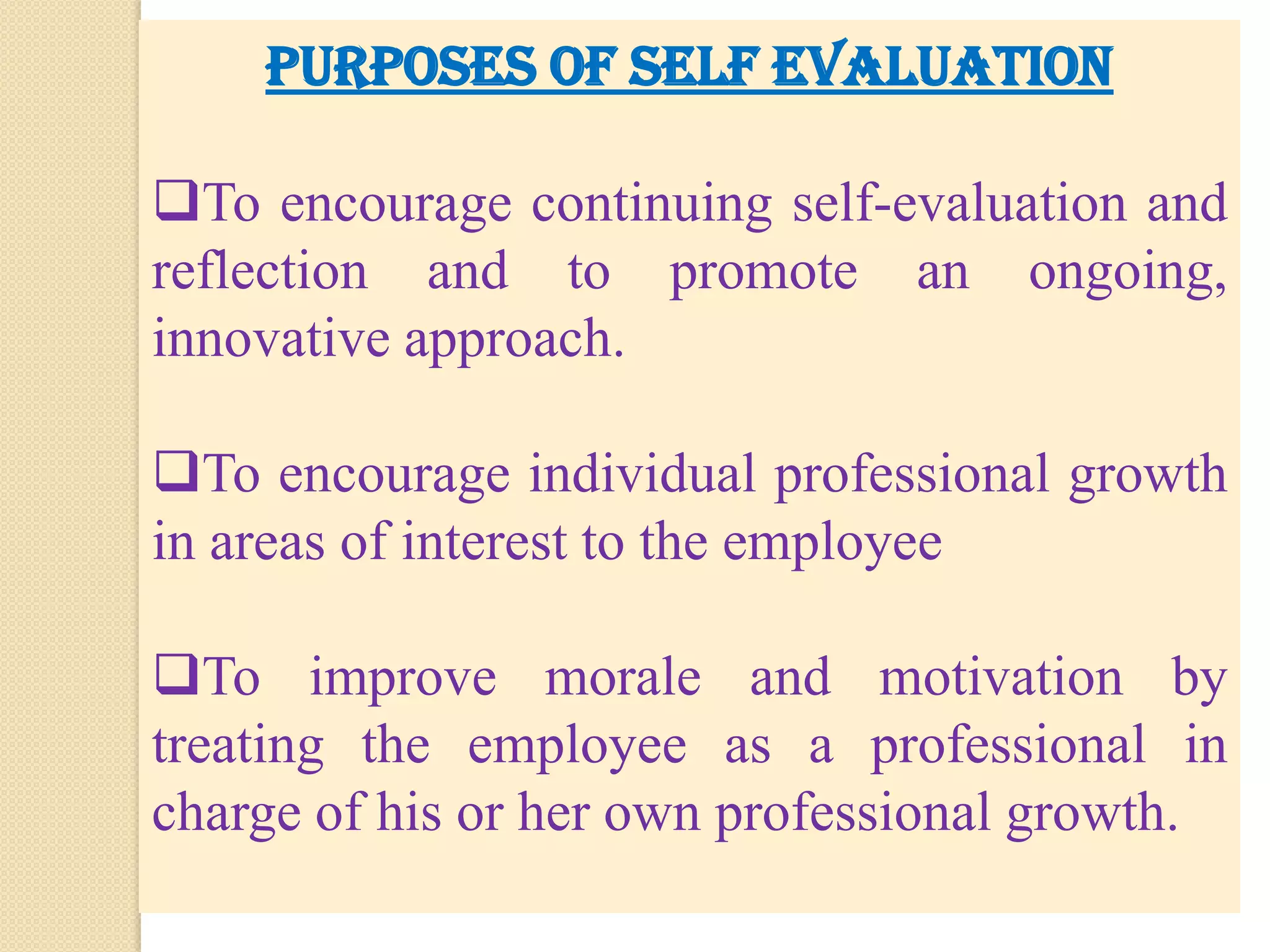   It is one of the best method of performance appraisal, if it can systematically introduce. Self evaluation is the way in which an individual views himself. PURPOSES OF SELF EVALUATIONTo encourage continuing self-evaluation and reflection and to promote an ongoing, innovative approach.