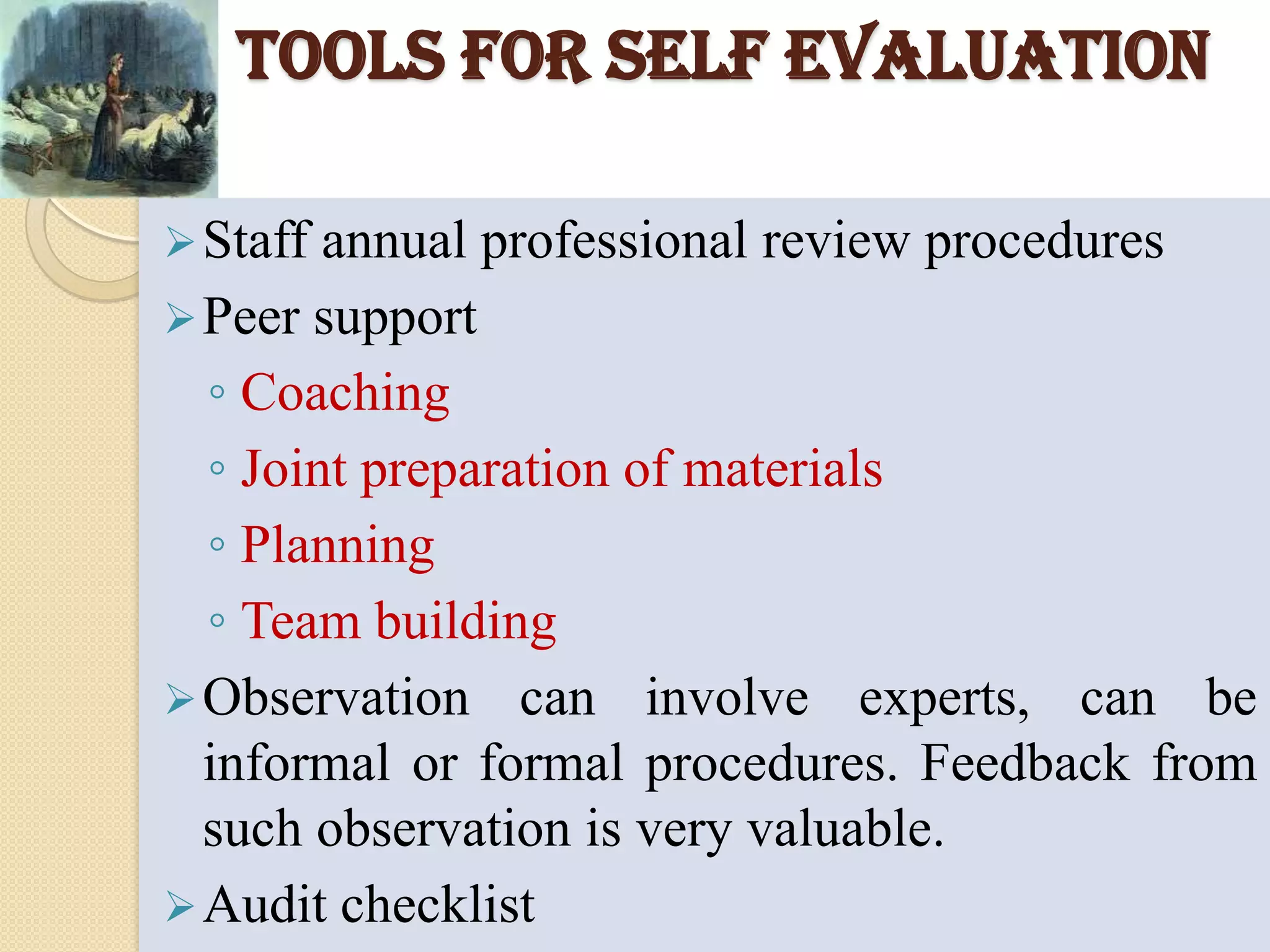 To support employees as they experiment with approaches that will move them to higher levels of performanceBENEFITS OF SELF EVALUATIONIncreased confidence in their own learning, in trying out new ideas, in changing their practice and in their power to make a difference.Enthusiasm for collaborative working, despite initial anxieties about being observed and receiving feedbackImproved team-work and greater flexibility in their use of their skillsIncreased awareness of new techniques and greater insight into thinkingEnhanced planning skills to ensure more effective task management