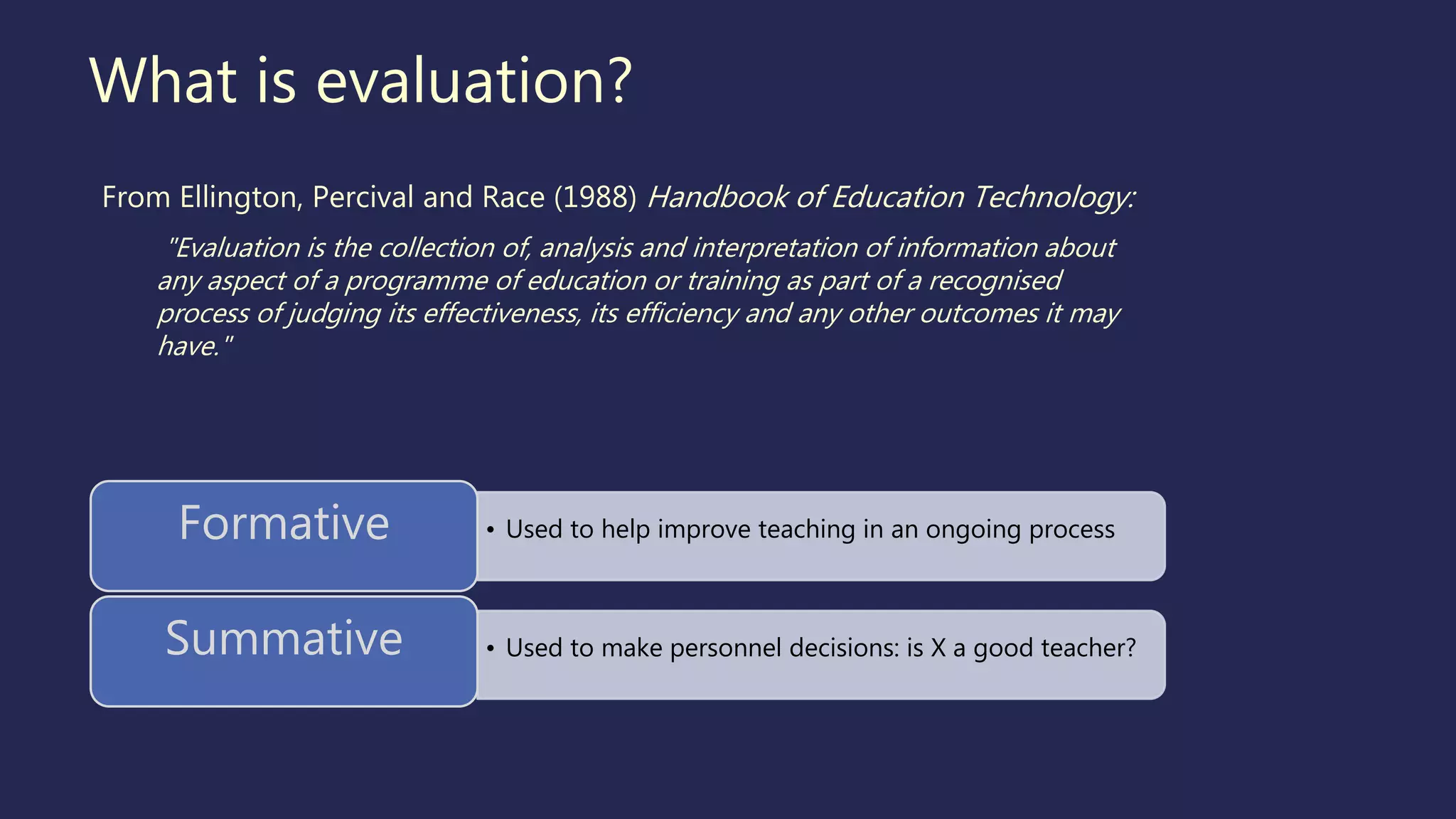 What is evaluation?
From Ellington, Percival and Race (1988) Handbook of Education Technology:
"Evaluation is the collection of, analysis and interpretation of information about
any aspect of a programme of education or training as part of a recognised
process of judging its effectiveness, its efficiency and any other outcomes it may
have."
• Used to help improve teaching in an ongoing processFormative
• Used to make personnel decisions: is X a good teacher?Summative
 