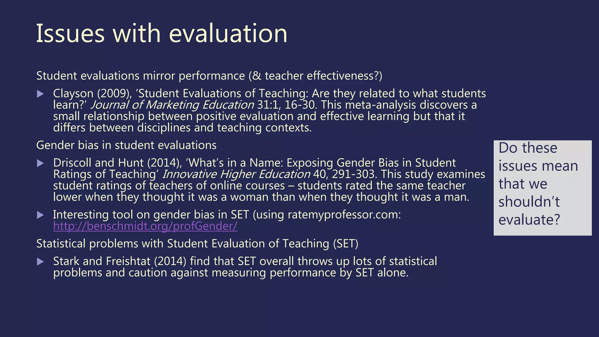 Issues with evaluation
Student evaluations mirror performance (& teacher effectiveness?)
 Clayson (2009), ‘Student Evaluations of Teaching: Are they related to what students
learn?’ Journal of Marketing Education 31:1, 16-30. This meta-analysis discovers a
small relationship between positive evaluation and effective learning but that it
differs between disciplines and teaching contexts.
Gender bias in student evaluations
 Driscoll and Hunt (2014), ‘What’s in a Name: Exposing Gender Bias in Student
Ratings of Teaching’ Innovative Higher Education 40, 291-303. This study examines
student ratings of teachers of online courses – students rated the same teacher
lower when they thought it was a woman than when they thought it was a man.
 Interesting tool on gender bias in SET (using ratemyprofessor.com:
http://benschmidt.org/profGender/
Statistical problems with Student Evaluation of Teaching (SET)
 Stark and Freishtat (2014) find that SET overall throws up lots of statistical
problems and caution against measuring performance by SET alone.
Do these
issues mean
that we
shouldn’t
evaluate?
 