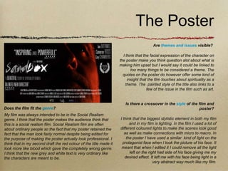 The Poster
                                                                                        Are themes and issues visible?

                                                                      I think that the facial expression of the character on
                                                                    the poster make you think question alot about what is
                                                                    making him upset but I would say it could be linked to
                                                                           too many things to be considered a theme. The
                                                                      quotes on the poster do however offer some kind of
                                                                         insight that the film touches about spirituality as a
                                                                        theme. The painted style of the title also links to a
                                                                                     few of the issue in the film such as art.


                                                                       Is there a crossover in the style of the film and
Does the film fit the genre?                                                                                     poster?
My film was always intended to be in the Social Realism
genre. I think that the poster makes the audience think that        I think that the biggest stylistic element in both my film
this is a social realism film. Social Realism film are often              and in my film is lighting. In the film I used a lot of
about ordinary people so the fact that my poster retained the       different coloured lights to make the scenes look good
fact that the man look fairly normal despite being edited for          as well as make connections with micro to macro. In
the purpose of making the poster actually look professional. I          the poster I have used a similar kind of light on the
think that in my second draft the red colour of the title made it     protagonist face when I took the picture of his face. It
look more like blood which gave the completely wrong genre.          meant that when I edited it I could remove all the light
I think that the new grey and white text is very ordinary like            left on the right had side of his face giving me my
the characters are meant to be.                                        desired effect. It left me with his face being light in a
                                                                                         very abstract way much like my film.
 