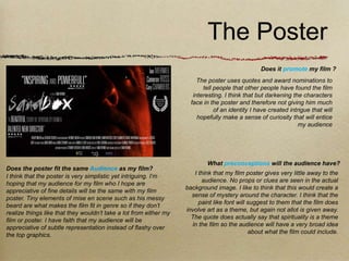 The Poster
                                                                                                 Does it promote my film ?
                                                                        The poster uses quotes and award nominations to
                                                                          tell people that other people have found the film
                                                                      interesting. I think that but darkening the characters
                                                                     face in the poster and therefore not giving him much
                                                                               of an identity I have created intrigue that will
                                                                        hopefully make a sense of curiosity that will entice
                                                                                                                 my audience




                                                                           What preconceptions will the audience have?
Does the poster fit the same Audience as my film?
                                                                      I think that my film poster gives very little away to the
I think that the poster is very simplistic yet intriguing. I’m
                                                                         audience. No props or clues are seen in the actual
hoping that my audience for my film who I hope are
                                                                   background image. I like to think that this would create a
appreciative of fine details will be the same with my film
                                                                     sense of mystery around the character. I think that the
poster. Tiny elements of mise en scene such as his messy
                                                                        paint like font will suggest to them that the film does
beard are what makes the film fit in genre so if they don’t
                                                                   involve art as a theme, but again not allot is given away.
realize things like that they wouldn’t take a lot from either my
                                                                     The quote does actually say that spirituality is a theme
film or poster. I have faith that my audience will be
                                                                     in the film so the audience will have a very broad idea
appreciative of subtle representation instead of flashy over
                                                                                             about what the film could include.
the top graphics.
 