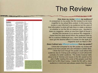 The Review
                   How does my review inform my audience?
     In comparison to my poster the film review is a lot more
        insightful to my actual films content. In this scene the
       review is very informal to my audience but the style of
  that information is what will help them to make a decision
      on whether or not the film is a serious one. I decided to
    base my magazine article on one from Sight & Sound. I
          decided this because it is a serious film magazine. I
     hoped that this style would inform the audience that my
   film is a serious intellectual one. I don’t think that I would
     have got the desired effect if I’d wrote it in the style of a
                                 magazine such as Heat or OK!.
Does it attract any different audiences from my poster?
        I think that compared to my film poster my review will
 attract a lot more people who are intrested in artistic films.
           I think that even though the poster could attract this
 audience due to it being quite ambigus it could attract the
     curiosity of a wider audience. The review however talks
 about a lot of themes and issues in the film aswell as the
       plot. If after reading this some of the people could feel
 that it isn’t a film they’d enjoy. I made the film with a niech
     audience in mind and was always aware that this could
                                                         happen.
 