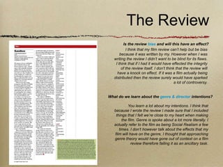 The Review
         Is the review bias and will this have an effect?
           I think that my film review can’t help but be bias
       because it was written by my. However when I was
   writing the review I didn’t want to be blind for its flaws.
    I think that if I had it would have effected the integrity
        of the review itself. I don’t think that the review will
     have a knock on effect. If it was a film actually being
   distributed then the review surely would have sparked
                                           a lot of controversy.


What do we learn about the genre & director intentions?

            You learn a lot about my intentions. I think that
   because I wrote the review I made sure that I included
    things that I felt we’re close to my heart when making
        the film. Genre is spoke about a lot more literally. I
   actually refer to the film as being Social Realism a few
      times. I don’t however talk about the effects that my
   film will have on the genre, I thought that approaching
   genre theory would have gone out of context on a film
              review therefore failing it as an ancillary task.
 