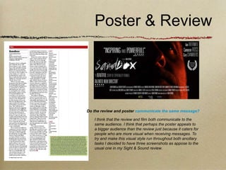 Poster & Review




Do the review and poster communicate the same message?

   I think that the review and film both communicate to the
   same audience. I think that perhaps the poster appeals to
   a bigger audience than the review just because it caters for
   people who are more visual when receiving messages. To
   try and make this visual style run throughout both ancillary
   tasks I decided to have three screenshots as appose to the
   usual one in my Sight & Sound review.
 