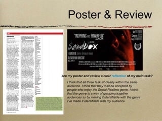 Poster & Review




Are my poster and review a clear reflection of my main task?
   I think that all three task sit clearly within the same
   audience. I think that they’d all be accepted by
   people who enjoy the Social Realims genre. I think
   that the genre is a way of grouping together
   audiences so by making it identifiable with the genre
   I’ve made it identifiable with my audience.
 