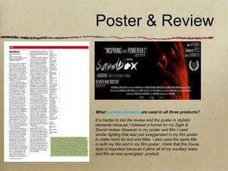 Poster & Review




What stylistic elements are used in all three products?

It is harder to link the review and the poster in stylistic
elements because I followed a format for my Sight &
Sound review. However in my poster and film I used
similar lighting that was just exaggerated in my film poster
to make room for text and titles. I also used the same title
in both my film and in my film poster. I think that this house
style is important because it allow all of my ancillary tasks
and film as one synergized product.
 