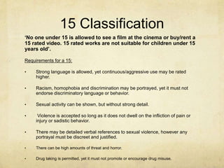 15 Classification
‘No one under 15 is allowed to see a film at the cinema or buy/rent a
15 rated video. 15 rated works are not suitable for children under 15
years old’.
Requirements for a 15:
• Strong language is allowed, yet continuous/aggressive use may be rated
higher.
• Racism, homophobia and discrimination may be portrayed, yet it must not
endorse discriminatory language or behavior.
• Sexual activity can be shown, but without strong detail.
• Violence is accepted so long as it does not dwell on the infliction of pain or
injury or sadistic behavior.
• There may be detailed verbal references to sexual violence, however any
portrayal must be discreet and justified.
• There can be high amounts of threat and horror.
• Drug taking is permitted, yet it must not promote or encourage drug misuse.
 