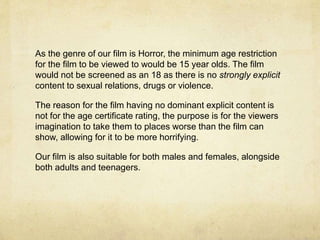 As the genre of our film is Horror, the minimum age restriction
for the film to be viewed to would be 15 year olds. The film
would not be screened as an 18 as there is no strongly explicit
content to sexual relations, drugs or violence.
The reason for the film having no dominant explicit content is
not for the age certificate rating, the purpose is for the viewers
imagination to take them to places worse than the film can
show, allowing for it to be more horrifying.
Our film is also suitable for both males and females, alongside
both adults and teenagers.
 