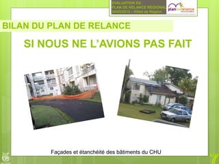 EVALUATION DU
                                PLAN DE RELANCE REGIONAL
                                24/05/2012 – Hôtel de Région



BILAN DU PLAN DE RELANCE

    SI NOUS NE L’AVIONS PAS FAIT




         Façades et étanchéité des bâtiments du CHU
 