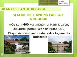 EVALUATION DU
                           PLAN DE RELANCE REGIONAL
                           24/05/2012 – Hôtel de Région



BILAN DU PLAN DE RELANCE

      SI NOUS NE L’AVIONS PAS FAIT,
               A CE JOUR
     Ce   sont 460 Martiniquais et Martiniquaises
      Qui aurait perdu l’aide de l’Etat (LBU)
   Et qui vivraient encore dans des logements
                      indécents




                 AVANT                   APRES
 