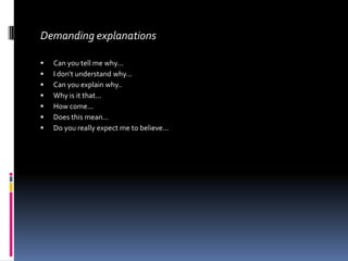 Demanding explanations

   Can you tell me why...
   I don't understand why...
   Can you explain why..
   Why is it that...
   How come...
   Does this mean...
   Do you really expect me to believe...
 