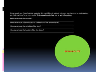 Some people say English people are polite. My friend Mary is going to UK soon, but she is not as polite as they
are. Help my friend to be more polite. Write questions to help her to get information.

•How can she ask for the time?
________________________________________________________________________
•How can she get information about the location of the nearest bank?
________________________________________________________________________
•How can she get the schedule of the store?
________________________________________________________________________
•How can she get the location of the fire station?
________________________________________________________________________




                                                                             BEING POLITE
 