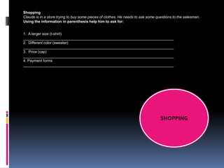 Shopping
Claude is in a store trying to buy some pieces of clothes. He needs to ask some questions to the salesman.
Using the information in parenthesis help him to ask for:


1. A larger size (t-shirt)
_________________________________________________________________________
2. Different color (sweater)
_________________________________________________________________________
3. Price (cap)
_________________________________________________________________________
4. Payment forms
_________________________________________________________________________




                                                                                  SHOPPING
 