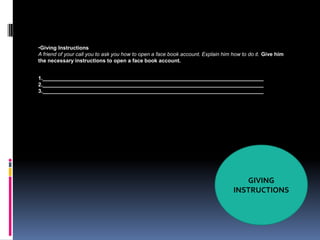 •Giving Instructions
A friend of your call you to ask you how to open a face book account. Explain him how to do it. Give him
the necessary instructions to open a face book account.


1.___________________________________________________________________________
2.___________________________________________________________________________
3.___________________________________________________________________________




                                                                                     GIVING
                                                                                  INSTRUCTIONS
 