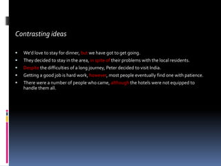 Contrasting ideas

   We'd love to stay for dinner, but we have got to get going.
   They decided to stay in the area, in spite of their problems with the local residents.
   Despite the difficulties of a long journey, Peter decided to visit India.
   Getting a good job is hard work, however, most people eventually find one with patience.
   There were a number of people who came, although the hotels were not equipped to
    handle them all.
 