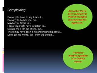 Complaining                                        Remember that a
                                                  direct complaint or
I'm sorry to have to say this but...              criticism in English
I'm sorry to bother you, but...                   can sound rude or
Maybe you forgot to...                                aggressive.
I think you might have forgotten to...
Excuse me if I'm out of line, but...
There may have been a misunderstanding about...
Don't get me wrong, but I think we should...




                                                      It's best to
                                                  mention a problem
                                                    in an indirect
                                                       manner.
 