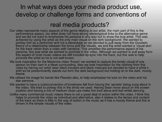 In what ways does your media product use, develop or challenge forms and conventions of real media products?   Our video represents many aspects of the genre relating to our artist. the main part of this is the performance aspect, our artist does not have strong stereotypical links to the alternative genre and we did not want to emphasise his persona in any way but to show the true artist. This was achieved by using the artist as the only main visual on the dark background. We wanted to portray him as a performer and not a stereotype so we decided to pull away from the Goodwin theory of a relationship between the lyrics and the visuals, we and the artist wanted a ‘visual skin’ for the track rather than a video with narrative. This amplifies the performance aspect of his persona, this was what we wanted to promote in the video. Although we wanted to pull away form this aspect of most music videos we still included lip-sync into the track, but this was to help promote the artist as he is not well known. We took inspiration for the Madonna video ‘frozen’ we wanted to capture the lonely visual of one person on their own in a bleak surrounding. Also we took inspiration for the clothing from this video by having our artist wear black trousers and black mascara but decided to have a white t-shirt so he predominantly stands out form the dark background but holding on to the dark, moody theme.  We utilised his image for bands like Placebo also, to help emphasise his look on the video and his star persona.  We wanted to have a code/convention of loneliness felt from having the ‘secrets’ being sung about in the video. We tried to portray this in the shots we used. Having Sean move about on the screen position and having a mix of medium close ups make him look alone and lost whilst dancing. Unlike many commercial music videos there is not a great deal of action within the video. I think this helps to promote the video as individual and alternative, also it relates to the tempo and content of the track as there is little in the way of action in the music as it has a moody theme and this is shown in the simple visuals of the video. 