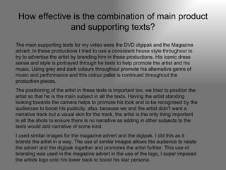 How effective is the combination of main product and supporting texts? The main supporting texts for my video were the DVD digipak and the Magazine advert. In these productions I tried to use a consistent house style throughout to try to advertise the artist by branding him in these productions. His iconic dress sense and style is portrayed through he texts to help promote the artist and his music. Using grey and dark colours throughout promote his alternative genre of music and performance and this colour pallet is continued throughout the production pieces. The positioning of the artist in these texts is important too, we tried to position the artist so that he is the main subject in all the texts. Having the artist standing looking towards the camera helps to promote his look and to be recognised by the audiences to boost his publicity. also, because we and the artist didn’t want a narrative track but a visual skin for the track, the artist is the only thing important in all the shots to ensure there is no narrative as adding in other subjects to the texts would add narrative of some kind. I used similar images for the magazine advert and the digipak. I did this as it brands the artist in a way. The use of similar images allows the audience to relate the advert and the digipak together and promotes the artist further. This use of branding was used in the magazine advert in the use of the logo, I super imposed the artists logo onto his lower back to boost his star persona. 