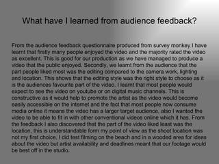 What have I learned from audience feedback? From the audience feedback questionnaire produced from survey monkey I have learnt that firstly many people enjoyed the video and the majority rated the video as excellent. This is good for our production as we have managed to produce a video that the public enjoyed. Secondly, we learnt from the audience that the part people liked most was the editing compared to the camera work, lighting and location. This shows that the editing style was the right style to choose as it is the audiences favourite part of the video. I learnt that most people would expect to see the video on youtube or on digital music channels. This is constructive as it would help to promote the artist as the video would become easily accessible on the internet and the fact that most people now consume media online it means the video has a larger target audience, also I wanted the video to be able to fit in with other conventional videos online which it has. From the feedback I also discovered that the part of the video liked least was the location, this is understandable form my point of view as the shoot location was not my first choice, I did test filming on the beach and in a wooded area for ideas about the video but artist availability and deadlines meant that our footage would be best off in the studio.  