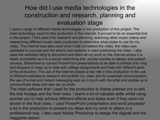 How did I use media technologies in the construction and research, planning and evaluation stage I used a range of different media technologies in the production of this project. The main technology used for this production is the internet. It proved to be an essential tool in the project, I first used it for research and planning, watching other music videos and researching different music video producers to determine what styles to use for my video. The internet was also used once I had completed the video, the video was uploaded to youtube and the artist’s own website to start publicising the video. I also used the websites Ning to document and store all my work on the internet where it is easily accessible as it is a social networking site, survey monkey to design and publish surveys, Slideshare to convert PowerPoint presentations to be able to embed onto ning and blogspot to keep up to date with college assignments and help with different parts of the production. The use of the internet played a key role in this production in the use of different websites to research and publish my video and for essential communication, the use of e-mail and instant messaging kept us in touch with the artist and enable us to communicate ideas and also set up shots.  The main software that I used for the production is Adobe premier pro to edit the test footage and the final video. I learnt a lot of valuable skills whilst using premier pro to help achieve different effects and styles even if they were not shown in the final video. I used PowerPoint presentation and word processor a lot in the production to present my ideas and my work to others in a professional way. I also used Adobe Photoshop to design the digipak and the magazine advert. 