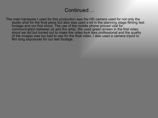 Continued… The main hardware I used for this production was the HD camera used for not only the studio shot for the final piece but also was used a lot in the planning stage filming test footage and our first shoot. The use of the mobile phone proved vital for communication between us and the artist. We used green screen in the first video shoot we did but turned out to make the video look less professional and the quality of the images was too bad to use for the final video. I also used a camera tripod to film long exposures for our test footage. 