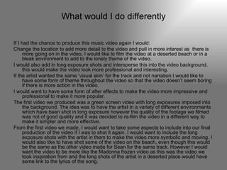 What would I do differently If I had the chance to produce this music video again I would: Change the location to add more detail to the video and pull in more interest as  there is more going on in the video. I would like to film the video at a deserted beach or in a bleak environment to add to the lonely theme of the video.  I would also add in long exposure shots and intersperse this into the video background. this would make the video look more professional and interesting. If the artist wanted the same ‘visual skin’ for the track and not narration I would like to have some form of theme throughout the video so that the video doesn’t seem boring if there is more action in the video. I would want to have some form of after effects to make the video more impressive and professional to make it more popular.  The first video we produced was a green screen video with long exposures imposed into the background. The idea was to have the artist in a variety of different environments which have been shot in long exposure however the quality of the footage we filmed was not of good quality and it was decided to re-film the video in a different way to make it simpler and more effective. From the first video we made, I would want to take some aspects to include into our final production of the video if I was to shot it again. I would want to include the long exposure shots with the artist in them to make the video more symbolic and moving. I would also like to have shot some of the video on the beach, even though this would be the same as the other video made for Sean for the same track. However I would want the video to be more like the Madonna frozen video as this was the video we took inspiration from and the long shots of the artist in a deserted place would have some link to the lyrics of the song. 