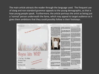 The main article attracts the reader through the language used.  The frequent use of slang and non-standard grammar appeals to the young demographic, as that is how young people speak.  Furthermore, the article portrays the artist as being just a ‘normal’ person underneath the fame, which may appeal to target audience as it gives them ambitions that they could possibly follow in their footsteps.  
