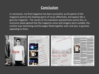 Conclusion In conclusion, my final magazine has been successful, as all aspects of the magazine portray the Dubstep genre of music effectively, and appear like a genuine magazine.  The results of my evaluation questionnaire prove this, as everyone asked agreed that the magazine name and imagery were suitable, the content was interesting and the pages fitted together well, and was, in general, appealing to them. 