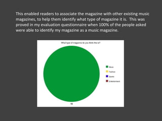 This enabled readers to associate the magazine with other existing music magazines, to help them identify what type of magazine it is.  This was proved in my evaluation questionnaire when 100% of the people asked were able to identify my magazine as a music magazine.  