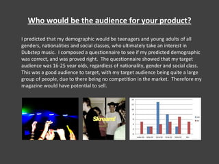 Who would be the audience for your product? I predicted that my demographic would be teenagers and young adults of all genders, nationalities and social classes, who ultimately take an interest in Dubstep music.  I composed a questionnaire to see if my predicted demographic was correct, and was proved right.  The questionnaire showed that my target audience was 16-25 year olds, regardless of nationality, gender and social class.  This was a good audience to target, with my target audience being quite a large group of people, due to there being no competition in the market.  Therefore my magazine would have potential to sell. 