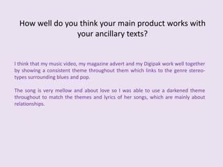 How well do you think your main product works with your ancillary texts?I think that my music video, my magazine advert and my Digipak work well together by showing a consistent theme throughout them which links to the genre stereo-types surrounding blues and pop. The song is very mellow and about love so I was able to use a darkened theme throughout to match the themes and lyrics of her songs, which are mainly about relationships. 