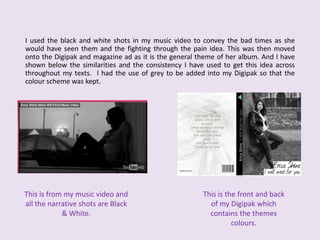 	I used the black and white shots in my music video to convey the bad times as she would have seen them and the fighting through the pain idea. This was then moved onto the Digipak and magazine ad as it is the general theme of her album. And I have shown below the similarities and the consistency I have used to get this idea across throughout my texts.  I had the use of grey to be added into my Digipak so that the colour scheme was kept.This is from my music video and all the narrative shots are Black & White. This is the front and back of my Digipak which contains the themes colours.