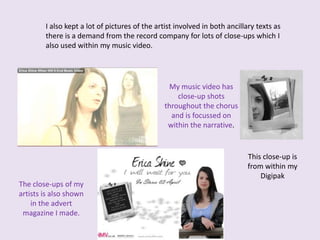 I also kept a lot of pictures of the artist involved in both ancillary texts as there is a demand from the record company for lots of close-ups which I also used within my music video.My music video has close-up shots throughout the chorus and is focussed on within the narrative.This close-up is from within my Digipak The close-ups of my artists is also shown in the advert magazine I made.