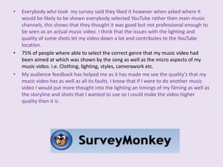 I also found out that the thing that I could have improved on most was the lighting within my music video which 60% of people selected, I had also thought that my lighting needed to be improved in my narrative scenes as a most of it had been filmed at night and wasn't as clear or as a good quality as it could have been and this would have been something I would have changed if I had had more time on the project.Everybody who took  my survey said they liked it however when asked where it would be likely to be shown everybody selected YouTube rather then main music channels, this shows that they thought it was good but not professional enough to be seen as an actual music video. I think that the issues with the lighting and quality of some shots let my video down a lot and contributes to the YouTube location.75% of people where able to select the correct genre that my music video had been aimed at which was shown by the song as well as the micro aspects of my music video. i.e. Clothing, lighting, styles, camerawork etc. My audience feedback has helped me as it has made me see the quality’s that my music video has as well as all its faults. I know that if I were to do another music video I would put more thought into the lighting an timings of my filming as well as the storyline and shots that I wanted to use so I could make the video higher quality then it is .