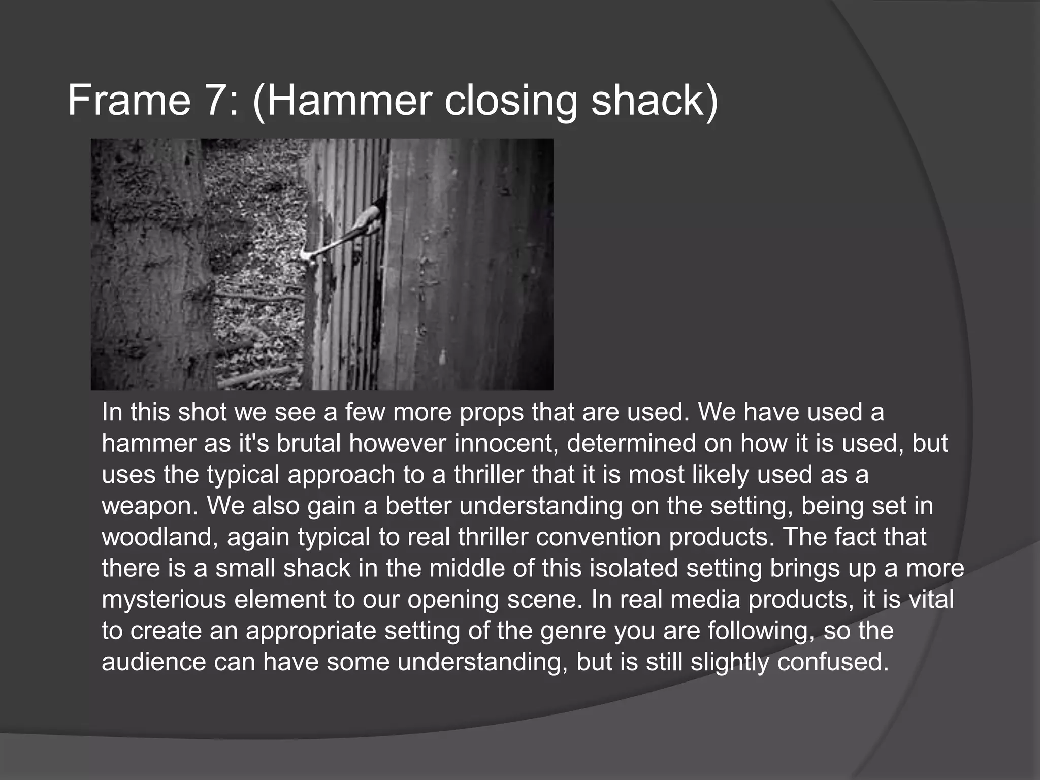 Frame 7: (Hammer closing shack)In this shot we see a few more props that are used. We have used a hammer as it's brutal however innocent, determined on how it is used, but uses the typical approach to a thriller that it is most likely used as a weapon. We also gain a better understanding on the setting, being set in woodland, again typical to real thriller convention products. The fact that there is a small shack in the middle of this isolated setting brings up a more mysterious element to our opening scene. In real media products, it is vital to create an appropriate setting of the genre you are following, so the audience can have some understanding, but is still slightly confused.