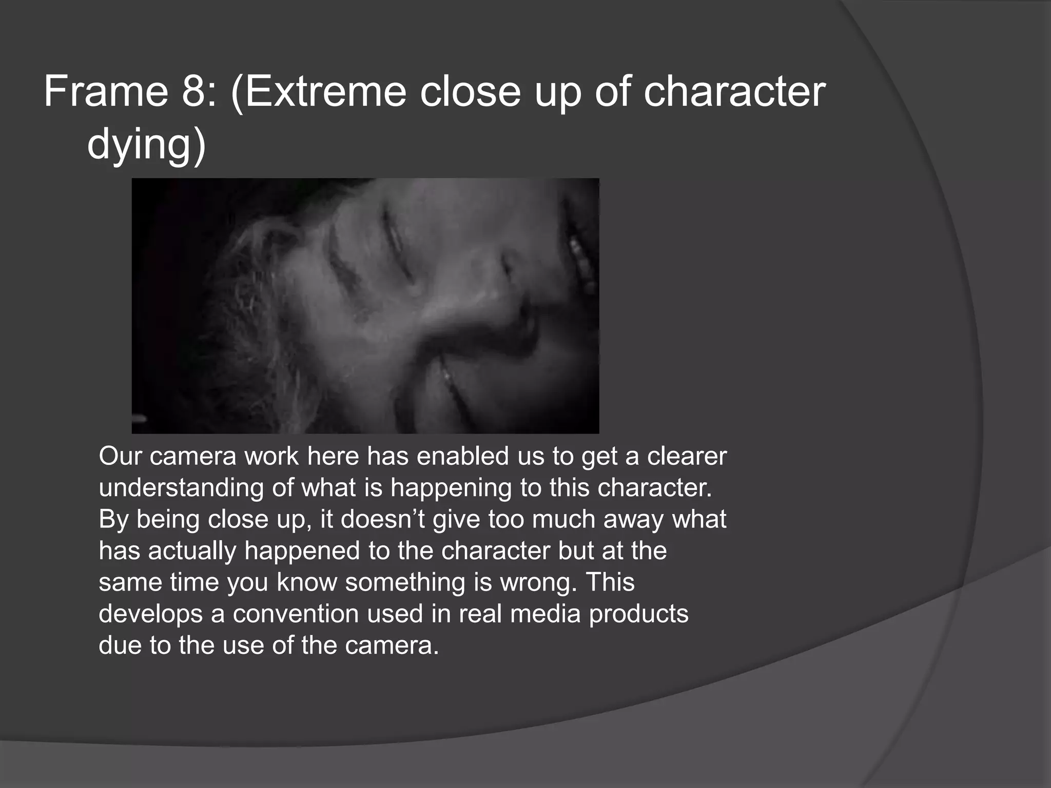 Frame 8: (Extreme close up of character dying)Our camera work here has enabled us to get a clearer understanding of what is happening to this character. By being close up, it doesn’t give too much away what has actually happened to the character but at the same time you know something is wrong. This develops a convention used in real media products due to the use of the camera.