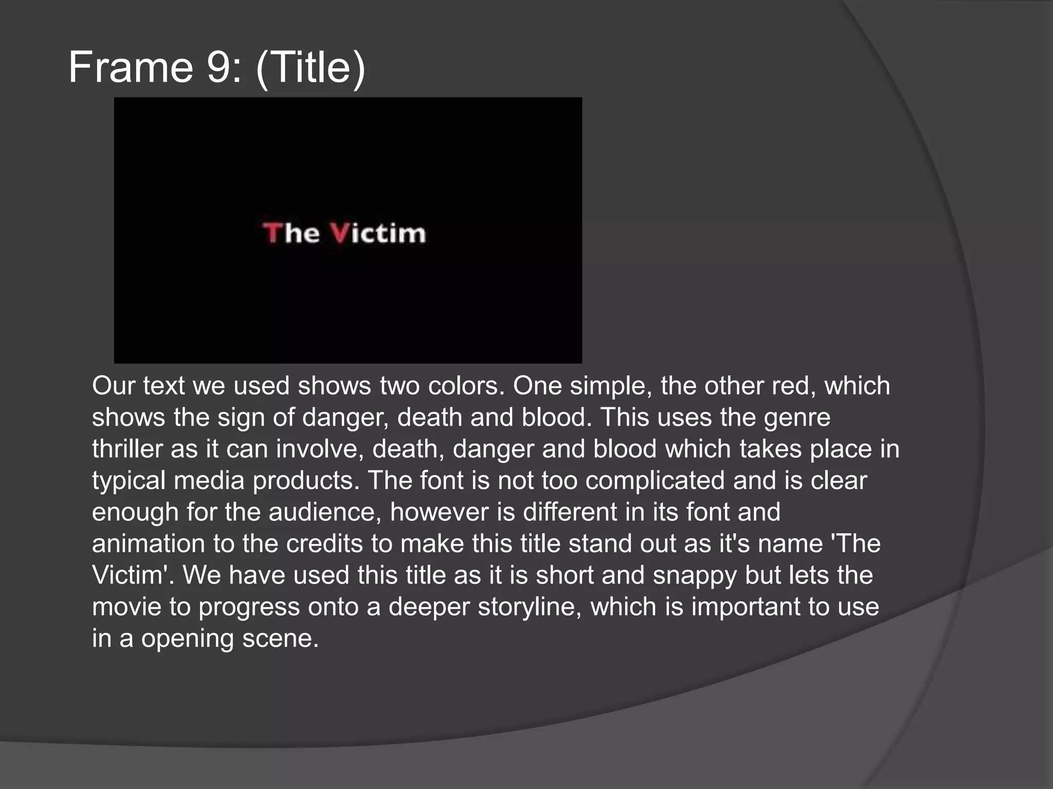 Frame 9: (Title)Our text we used shows two colors. One simple, the other red, which shows the sign of danger, death and blood. This uses the genre thriller as it can involve, death, danger and blood which takes place in typical media products. The font is not too complicated and is clear enough for the audience, however is different in its font and animation to the credits to make this title stand out as it's name 'The Victim'. We have used this title as it is short and snappy but lets the movie to progress onto a deeper storyline, which is important to use in a opening scene.