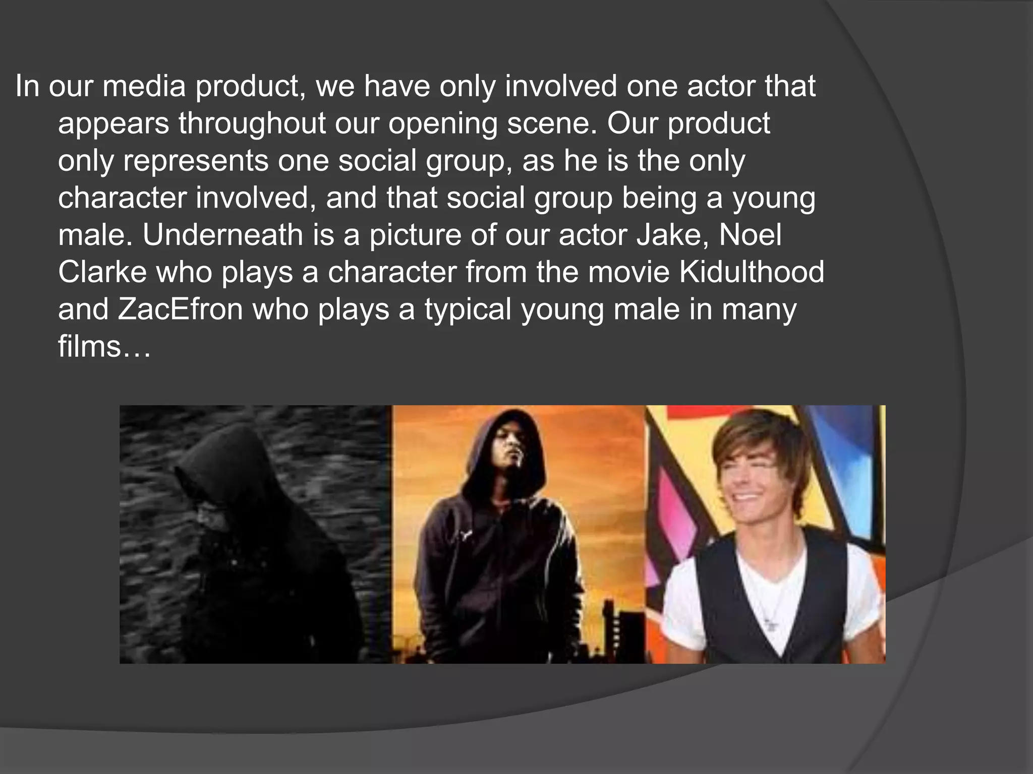 In our media product, we have only involved one actor that appears throughout our opening scene. Our product only represents one social group, as he is the only character involved, and that social group being a young male. Underneath is a picture of our actor Jake, Noel Clarke who plays a character from the movie Kidulthood and ZacEfron who plays a typical young male in many films…