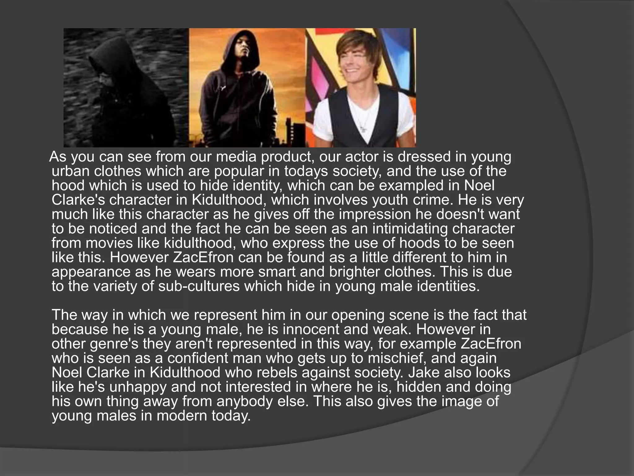       As you can see from our media product, our actor is dressed in young urban clothes which are popular in todays society, and the use of the hood which is used to hide identity, which can be exampled in Noel Clarke's character in Kidulthood, which involves youth crime. He is very much like this character as he gives off the impression he doesn't want to be noticed and the fact he can be seen as an intimidating character from movies like kidulthood, who express the use of hoods to be seen like this. However ZacEfron can be found as a little different to him in appearance as he wears more smart and brighter clothes. This is due to the variety of sub-cultures which hide in young male identities.The way in which we represent him in our opening scene is the fact that because he is a young male, he is innocent and weak. However in other genre's they aren't represented in this way, for example ZacEfron who is seen as a confident man who gets up to mischief, and again Noel Clarke in Kidulthood who rebels against society. Jake also looks like he's unhappy and not interested in where he is, hidden and doing his own thing away from anybody else. This also gives the image of young males in modern today.
