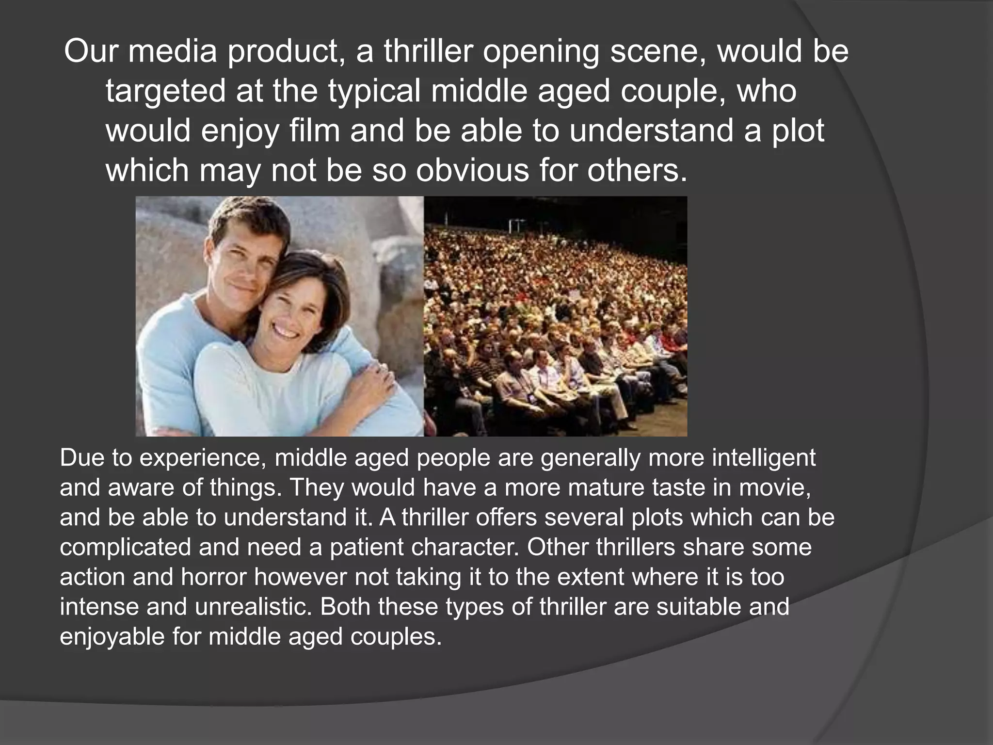 Our media product, a thriller opening scene, would be targeted at the typical middle aged couple, who would enjoy film and be able to understand a plot which may not be so obvious for others.Due to experience, middle aged people are generally more intelligent and aware of things. They would have a more mature taste in movie, and be able to understand it. A thriller offers several plots which can be complicated and need a patient character. Other thrillers share some action and horror however not taking it to the extent where it is too intense and unrealistic. Both these types of thriller are suitable and enjoyable for middle aged couples.