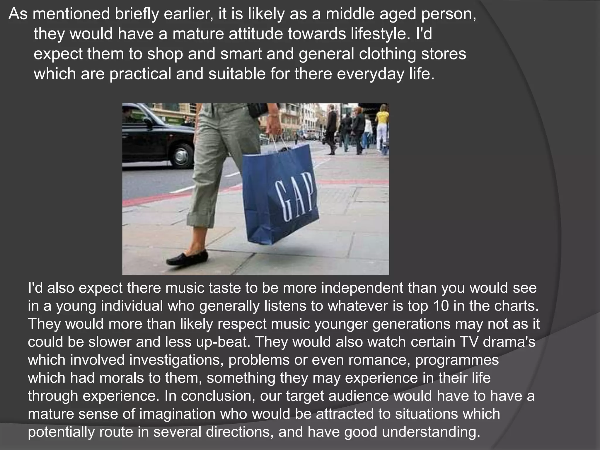 As mentioned briefly earlier, it is likely as a middle aged person, they would have a mature attitude towards lifestyle. I'd expect them to shop and smart and general clothing stores which are practical and suitable for there everyday life.I'd also expect there music taste to be more independent than you would see in a young individual who generally listens to whatever is top 10 in the charts. They would more than likely respect music younger generations may not as it could be slower and less up-beat. They would also watch certain TV drama's which involved investigations, problems or even romance, programmes which had morals to them, something they may experience in their life through experience. In conclusion, our target audience would have to have a mature sense of imagination who would be attracted to situations which potentially route in several directions, and have good understanding.
