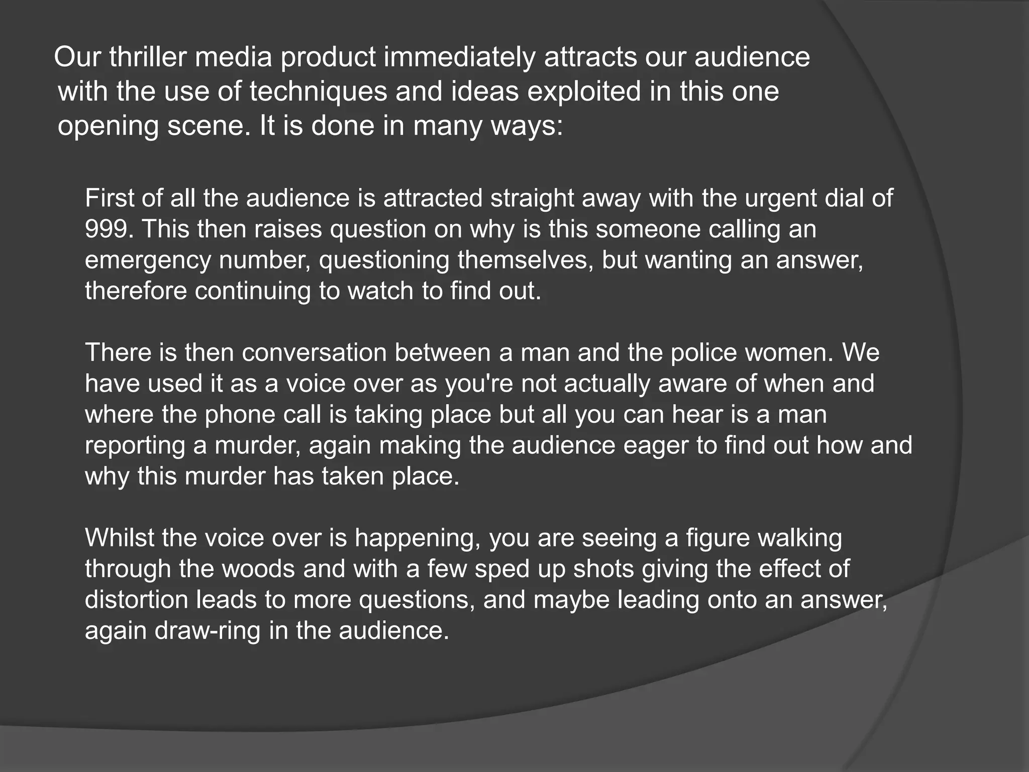      Our thriller media product immediately attracts our audience with the use of techniques and ideas exploited in this one opening scene. It is done in many ways:First of all the audience is attracted straight away with the urgent dial of 999. This then raises question on why is this someone calling an emergency number, questioning themselves, but wanting an answer, therefore continuing to watch to find out.There is then conversation between a man and the police women. We have used it as a voice over as you're not actually aware of when and where the phone call is taking place but all you can hear is a man reporting a murder, again making the audience eager to find out how and why this murder has taken place.Whilst the voice over is happening, you are seeing a figure walking through the woods and with a few sped up shots giving the effect of distortion leads to more questions, and maybe leading onto an answer, again draw-ring in the audience.