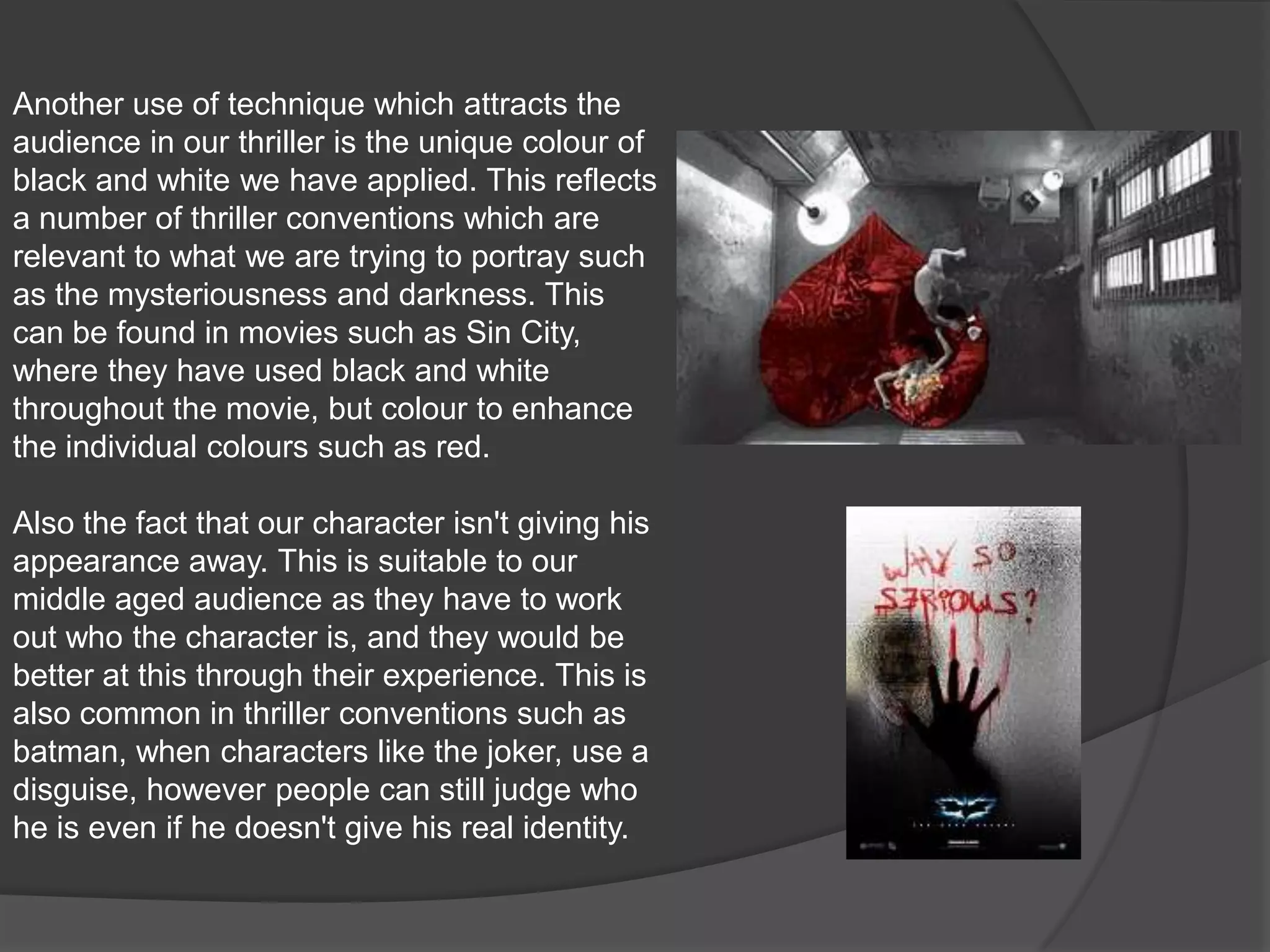Another use of technique which attracts the audience in our thriller is the unique colour of black and white we have applied. This reflects a number of thriller conventions which are relevant to what we are trying to portray such as the mysteriousness and darkness. This can be found in movies such as Sin City, where they have used black and white throughout the movie, but colour to enhance the individual colours such as red.Also the fact that our character isn't giving his appearance away. This is suitable to our middle aged audience as they have to work out who the character is, and they would be better at this through their experience. This is also common in thriller conventions such as batman, when characters like the joker, use a disguise, however people can still judge who he is even if he doesn't give his real identity.