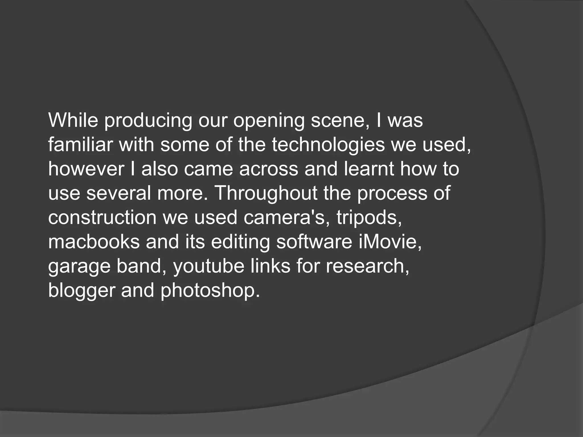 While producing our opening scene, I was familiar with some of the technologies we used, however I also came across and learnt how to use several more. Throughout the process of construction we used camera's, tripods, macbooks and its editing software iMovie, garage band, youtube links for research, blogger and photoshop.