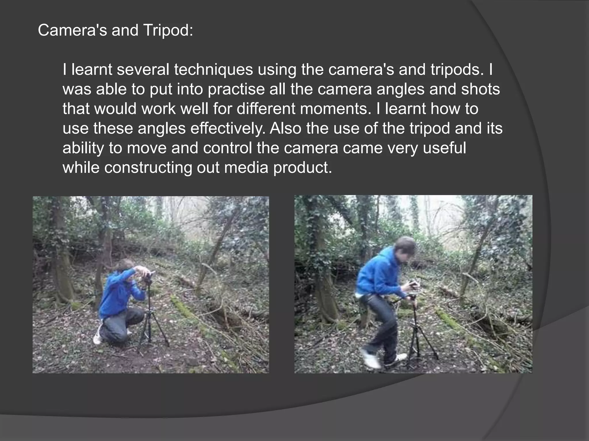 Camera's and Tripod:I learnt several techniques using the camera's and tripods. I was able to put into practise all the camera angles and shots that would work well for different moments. I learnt how to use these angles effectively. Also the use of the tripod and its ability to move and control the camera came very useful while constructing out media product.