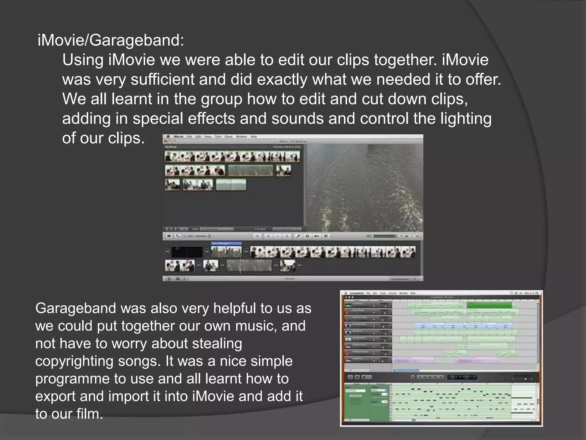 iMovie/Garageband: Using iMovie we were able to edit our clips together. iMovie was very sufficient and did exactly what we needed it to offer. We all learnt in the group how to edit and cut down clips, adding in special effects and sounds and control the lighting of our clips.Garageband was also very helpful to us as we could put together our own music, and not have to worry about stealing copyrighting songs. It was a nice simple programme to use and all learnt how to export and import it into iMovie and add it to our film.