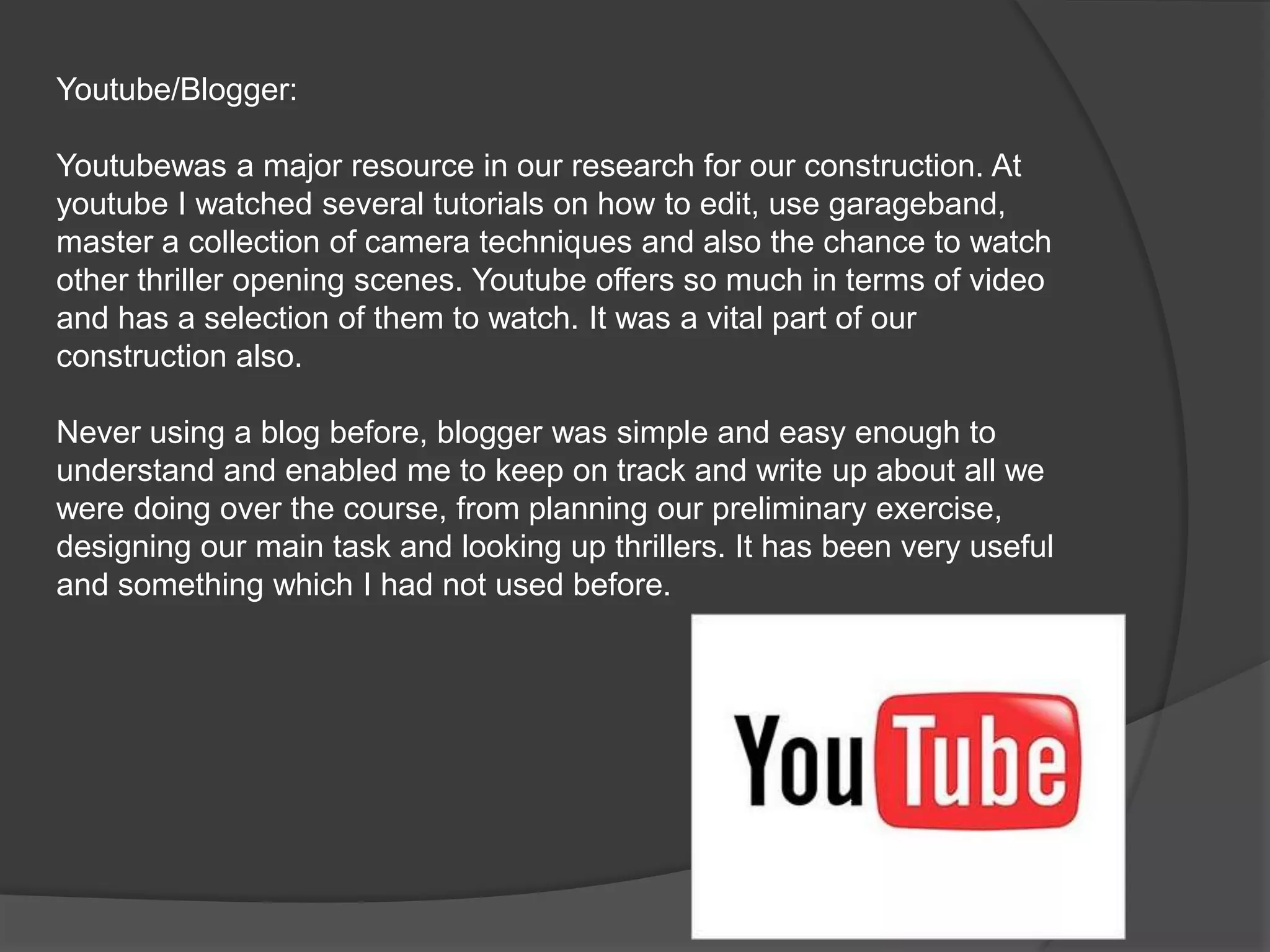 Youtube/Blogger:Youtubewas a major resource in our research for our construction. At youtube I watched several tutorials on how to edit, use garageband, master a collection of camera techniques and also the chance to watch other thriller opening scenes. Youtube offers so much in terms of video and has a selection of them to watch. It was a vital part of our construction also.Never using a blog before, blogger was simple and easy enough to understand and enabled me to keep on track and write up about all we were doing over the course, from planning our preliminary exercise, designing our main task and looking up thrillers. It has been very useful and something which I had not used before.